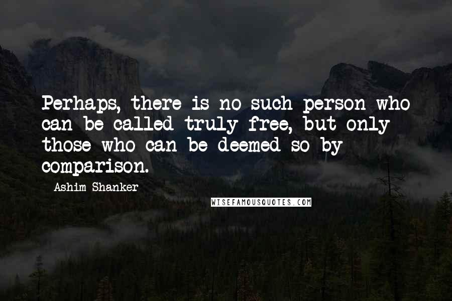 Ashim Shanker Quotes: Perhaps, there is no such person who can be called truly free, but only those who can be deemed so by comparison.