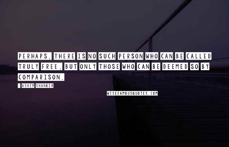 Ashim Shanker Quotes: Perhaps, there is no such person who can be called truly free, but only those who can be deemed so by comparison.