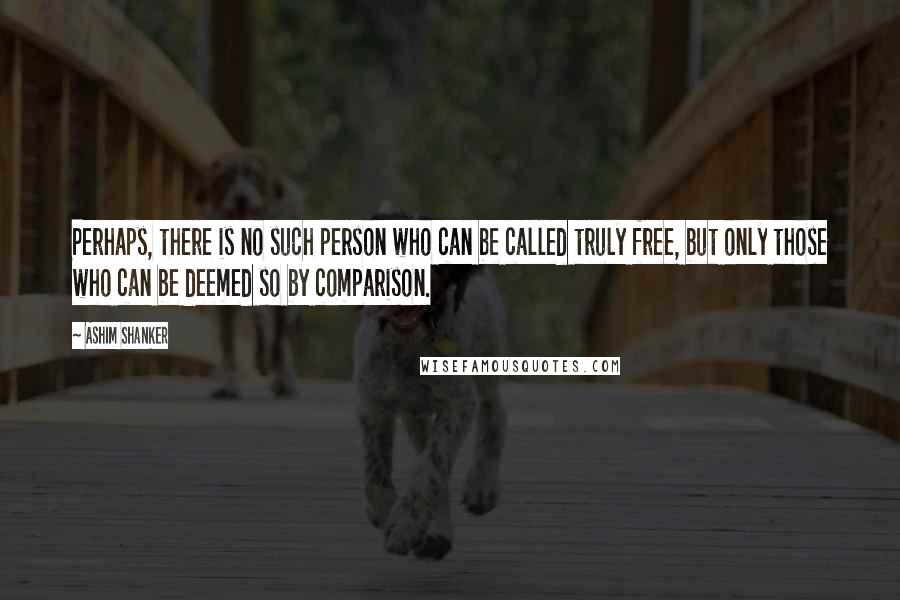 Ashim Shanker Quotes: Perhaps, there is no such person who can be called truly free, but only those who can be deemed so by comparison.