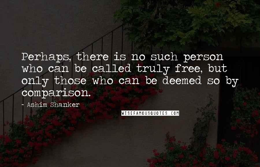 Ashim Shanker Quotes: Perhaps, there is no such person who can be called truly free, but only those who can be deemed so by comparison.
