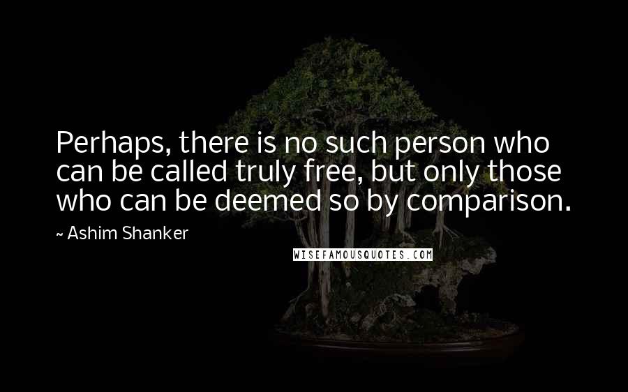 Ashim Shanker Quotes: Perhaps, there is no such person who can be called truly free, but only those who can be deemed so by comparison.