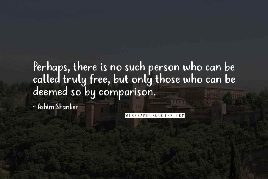 Ashim Shanker Quotes: Perhaps, there is no such person who can be called truly free, but only those who can be deemed so by comparison.