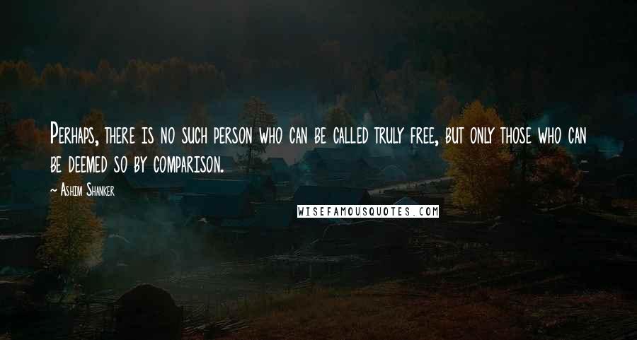 Ashim Shanker Quotes: Perhaps, there is no such person who can be called truly free, but only those who can be deemed so by comparison.