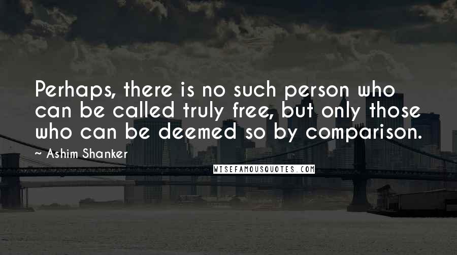 Ashim Shanker Quotes: Perhaps, there is no such person who can be called truly free, but only those who can be deemed so by comparison.