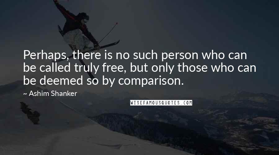 Ashim Shanker Quotes: Perhaps, there is no such person who can be called truly free, but only those who can be deemed so by comparison.