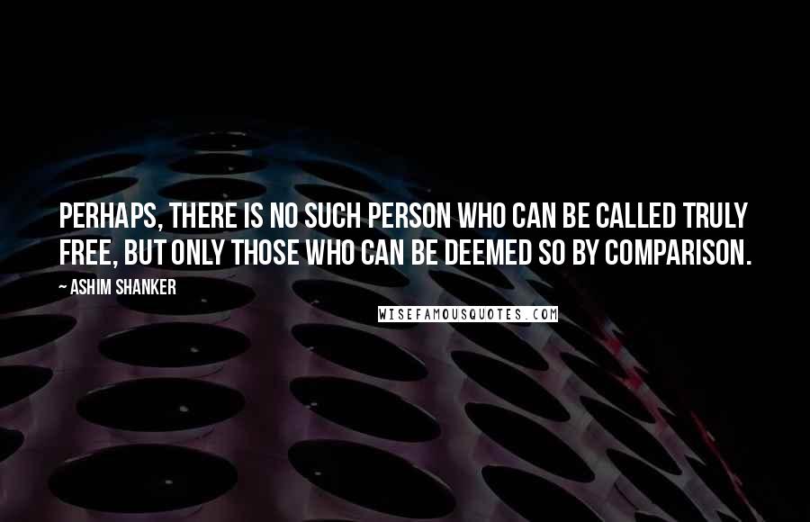 Ashim Shanker Quotes: Perhaps, there is no such person who can be called truly free, but only those who can be deemed so by comparison.