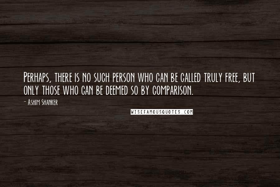 Ashim Shanker Quotes: Perhaps, there is no such person who can be called truly free, but only those who can be deemed so by comparison.