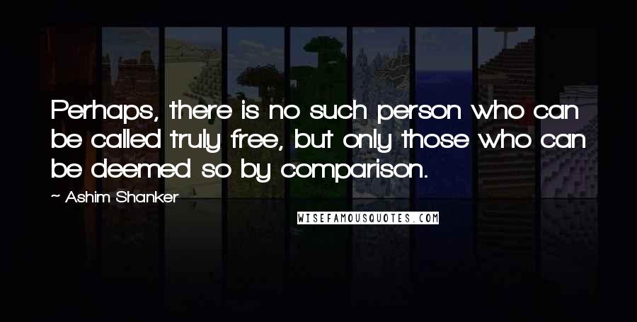 Ashim Shanker Quotes: Perhaps, there is no such person who can be called truly free, but only those who can be deemed so by comparison.