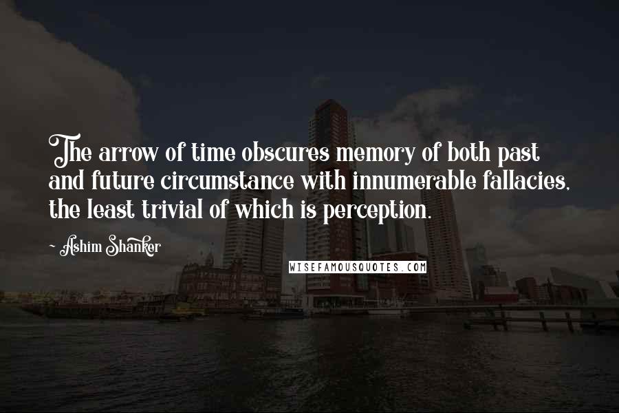 Ashim Shanker Quotes: The arrow of time obscures memory of both past and future circumstance with innumerable fallacies, the least trivial of which is perception.