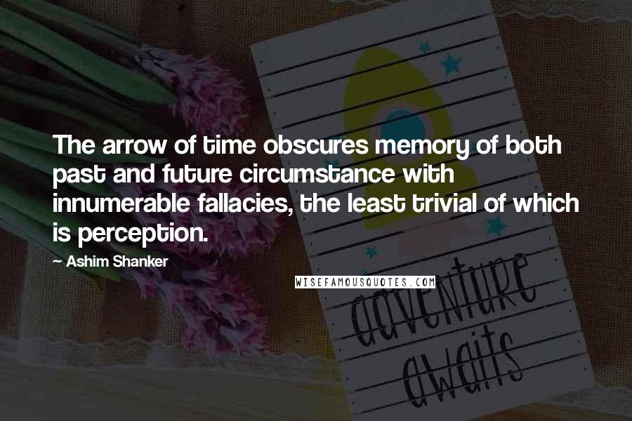 Ashim Shanker Quotes: The arrow of time obscures memory of both past and future circumstance with innumerable fallacies, the least trivial of which is perception.