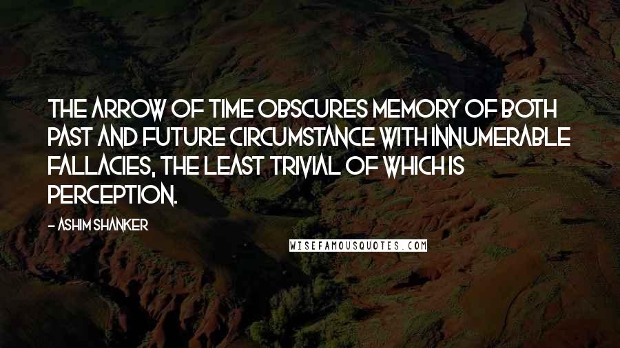 Ashim Shanker Quotes: The arrow of time obscures memory of both past and future circumstance with innumerable fallacies, the least trivial of which is perception.