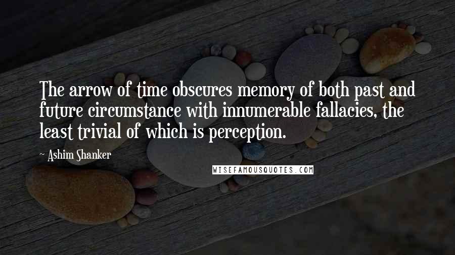 Ashim Shanker Quotes: The arrow of time obscures memory of both past and future circumstance with innumerable fallacies, the least trivial of which is perception.