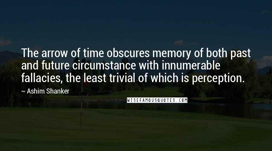 Ashim Shanker Quotes: The arrow of time obscures memory of both past and future circumstance with innumerable fallacies, the least trivial of which is perception.