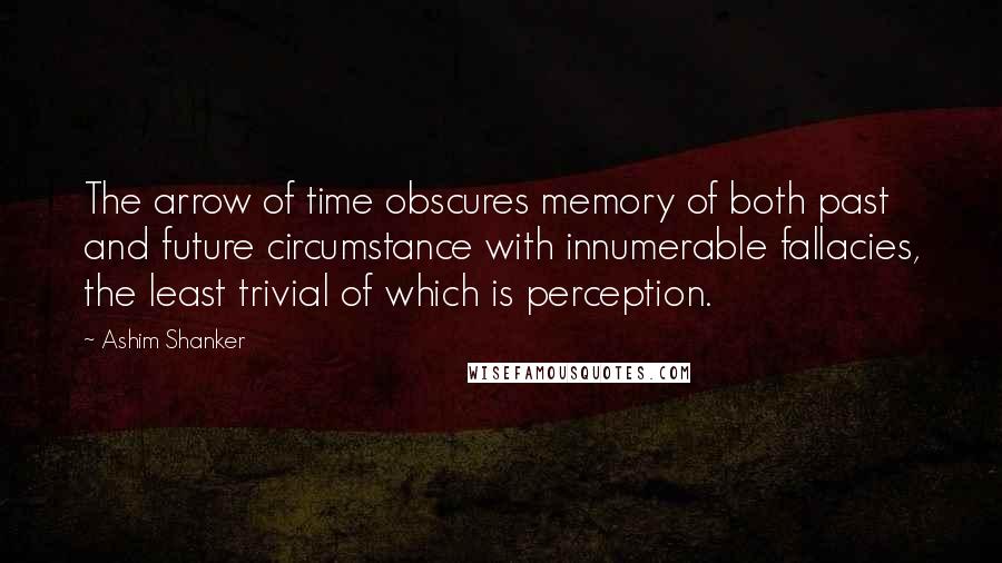 Ashim Shanker Quotes: The arrow of time obscures memory of both past and future circumstance with innumerable fallacies, the least trivial of which is perception.