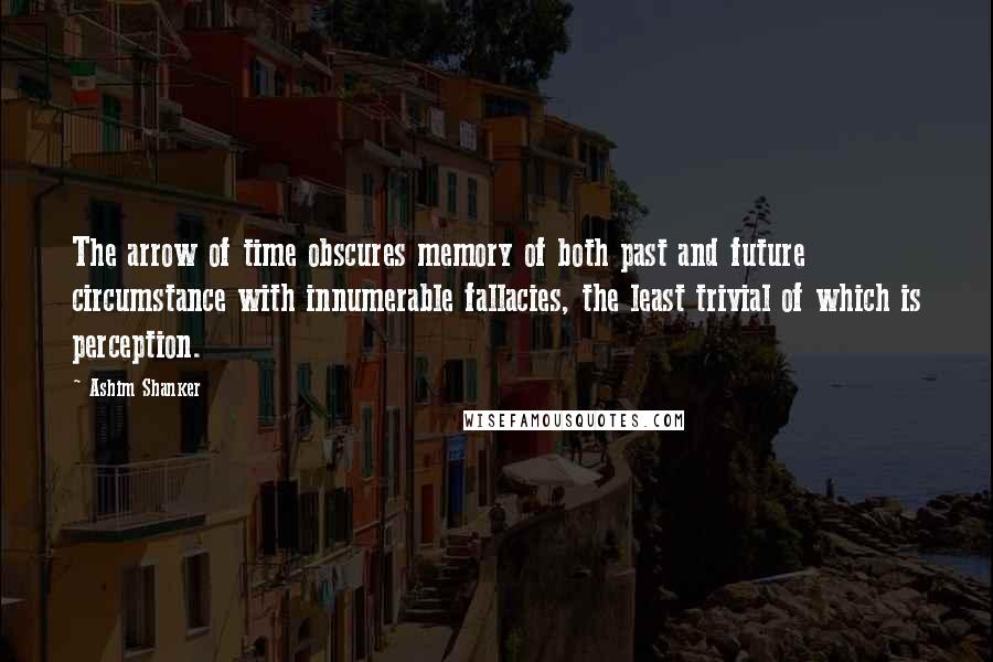 Ashim Shanker Quotes: The arrow of time obscures memory of both past and future circumstance with innumerable fallacies, the least trivial of which is perception.