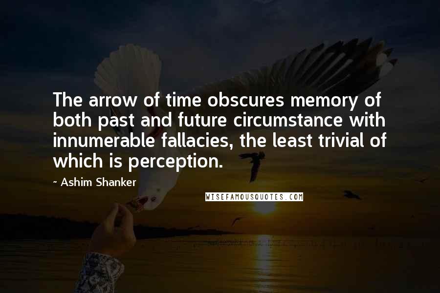 Ashim Shanker Quotes: The arrow of time obscures memory of both past and future circumstance with innumerable fallacies, the least trivial of which is perception.