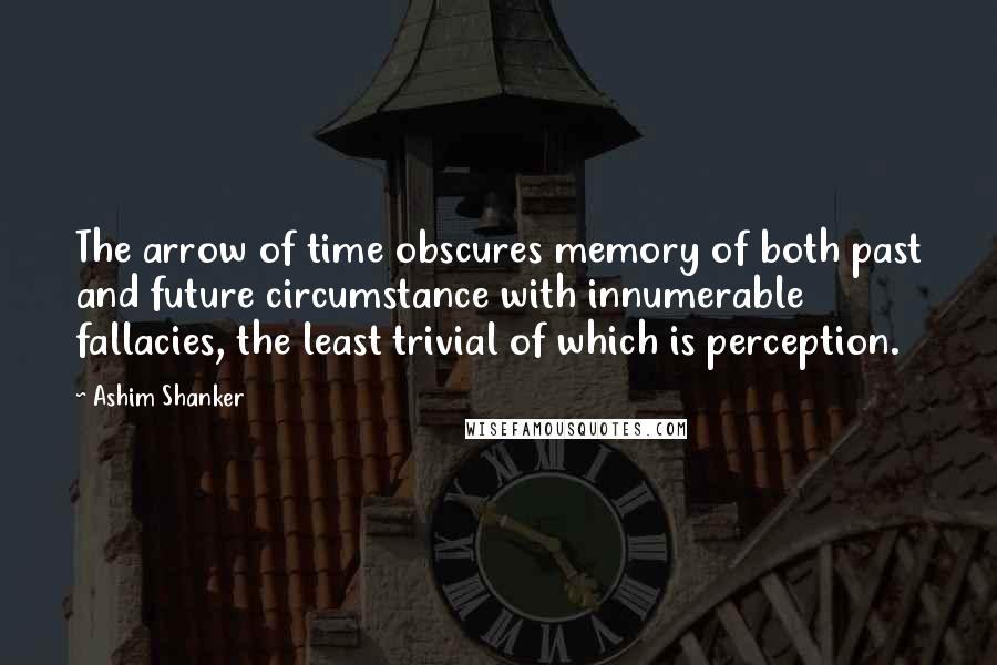 Ashim Shanker Quotes: The arrow of time obscures memory of both past and future circumstance with innumerable fallacies, the least trivial of which is perception.