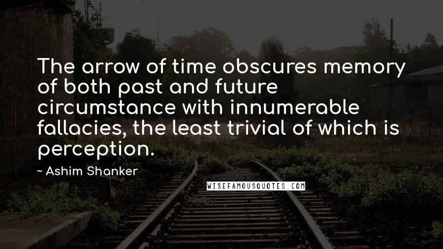 Ashim Shanker Quotes: The arrow of time obscures memory of both past and future circumstance with innumerable fallacies, the least trivial of which is perception.