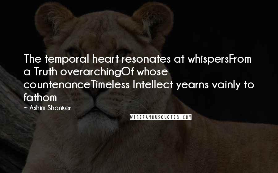 Ashim Shanker Quotes: The temporal heart resonates at whispersFrom a Truth overarchingOf whose countenanceTimeless Intellect yearns vainly to fathom