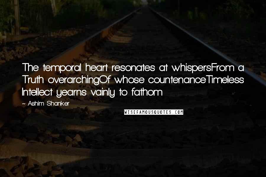Ashim Shanker Quotes: The temporal heart resonates at whispersFrom a Truth overarchingOf whose countenanceTimeless Intellect yearns vainly to fathom