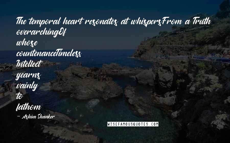 Ashim Shanker Quotes: The temporal heart resonates at whispersFrom a Truth overarchingOf whose countenanceTimeless Intellect yearns vainly to fathom