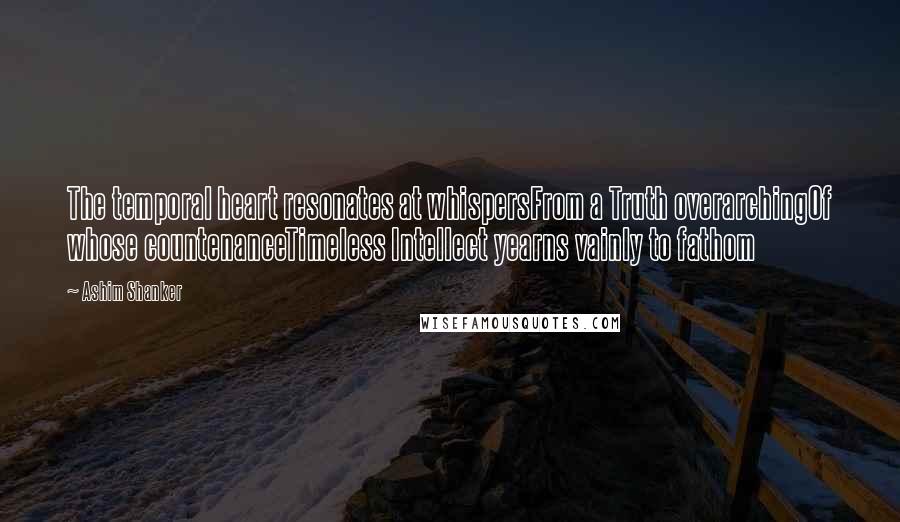 Ashim Shanker Quotes: The temporal heart resonates at whispersFrom a Truth overarchingOf whose countenanceTimeless Intellect yearns vainly to fathom