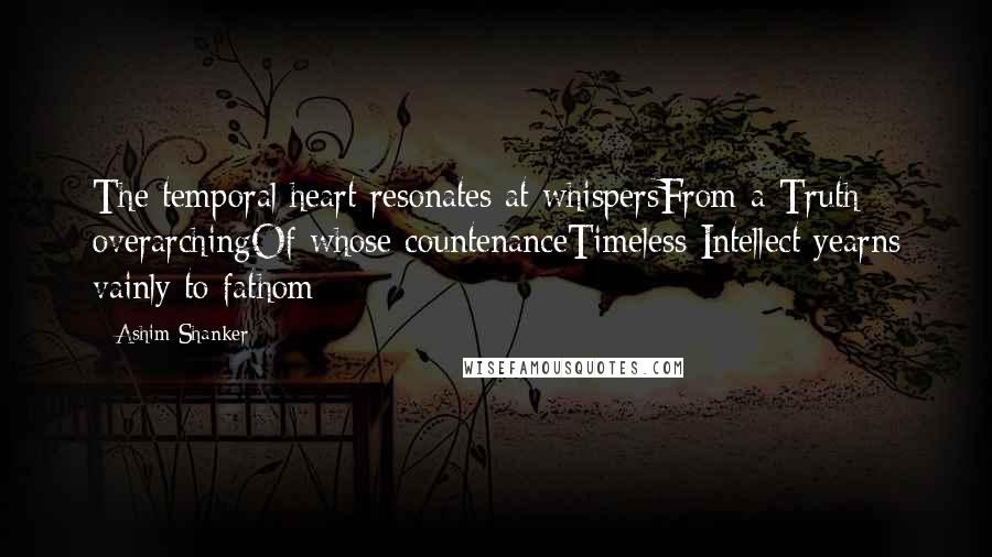 Ashim Shanker Quotes: The temporal heart resonates at whispersFrom a Truth overarchingOf whose countenanceTimeless Intellect yearns vainly to fathom