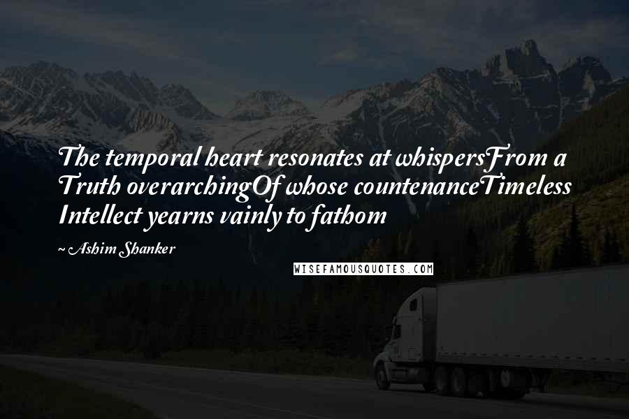 Ashim Shanker Quotes: The temporal heart resonates at whispersFrom a Truth overarchingOf whose countenanceTimeless Intellect yearns vainly to fathom