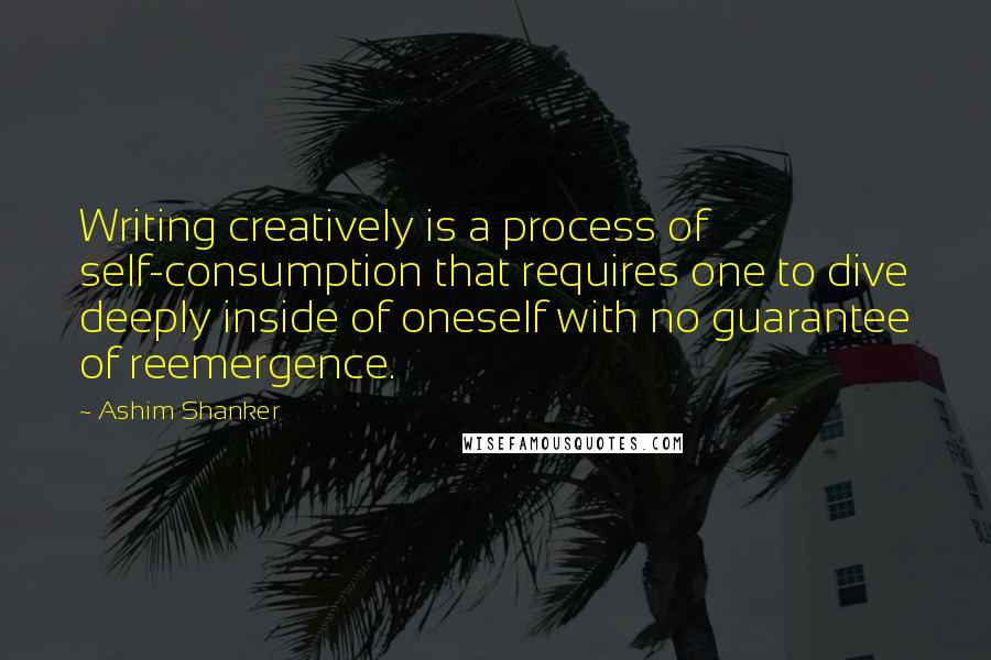 Ashim Shanker Quotes: Writing creatively is a process of self-consumption that requires one to dive deeply inside of oneself with no guarantee of reemergence.