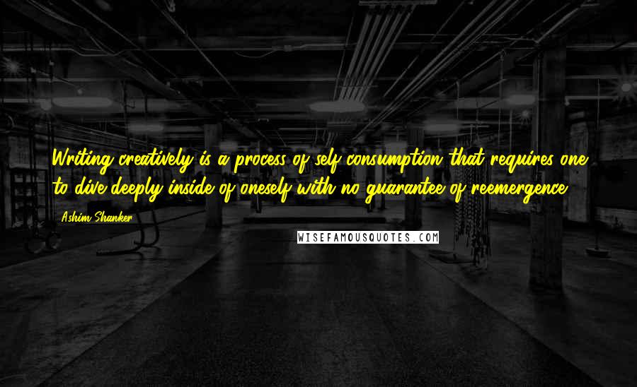 Ashim Shanker Quotes: Writing creatively is a process of self-consumption that requires one to dive deeply inside of oneself with no guarantee of reemergence.