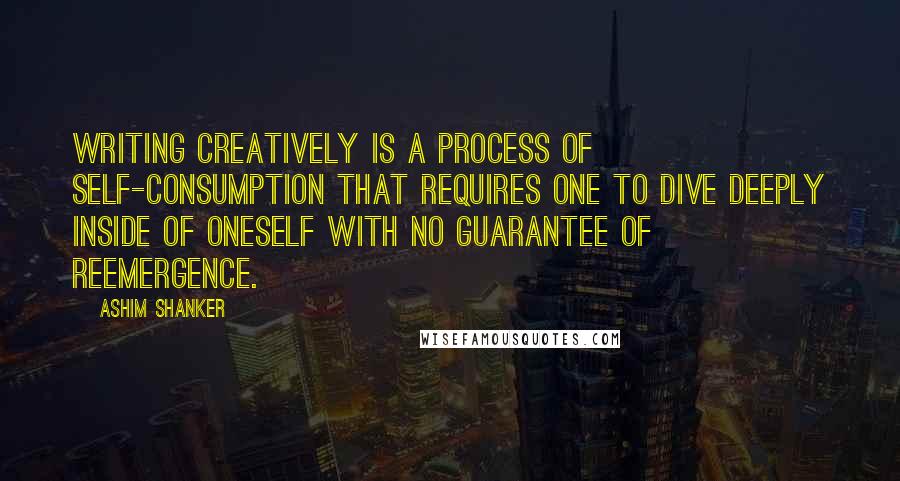 Ashim Shanker Quotes: Writing creatively is a process of self-consumption that requires one to dive deeply inside of oneself with no guarantee of reemergence.