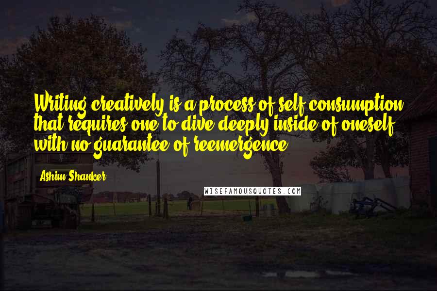 Ashim Shanker Quotes: Writing creatively is a process of self-consumption that requires one to dive deeply inside of oneself with no guarantee of reemergence.