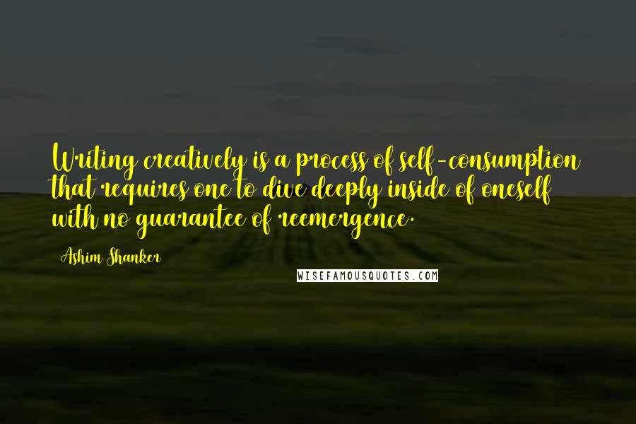 Ashim Shanker Quotes: Writing creatively is a process of self-consumption that requires one to dive deeply inside of oneself with no guarantee of reemergence.