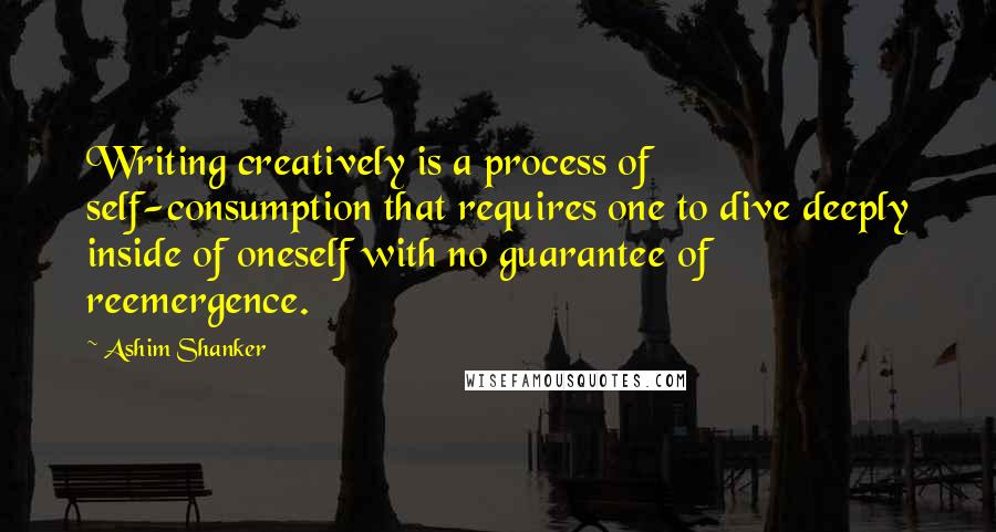 Ashim Shanker Quotes: Writing creatively is a process of self-consumption that requires one to dive deeply inside of oneself with no guarantee of reemergence.