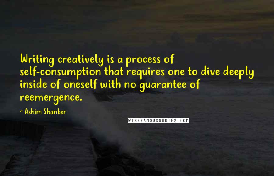 Ashim Shanker Quotes: Writing creatively is a process of self-consumption that requires one to dive deeply inside of oneself with no guarantee of reemergence.