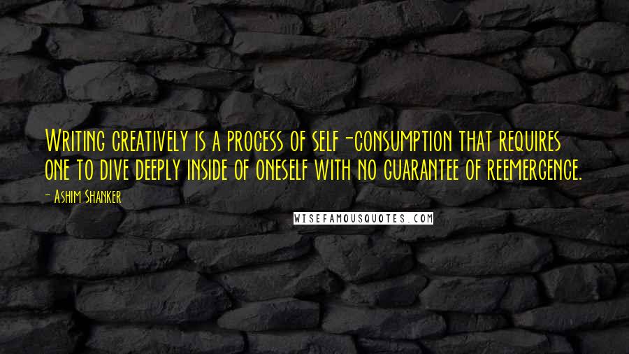 Ashim Shanker Quotes: Writing creatively is a process of self-consumption that requires one to dive deeply inside of oneself with no guarantee of reemergence.