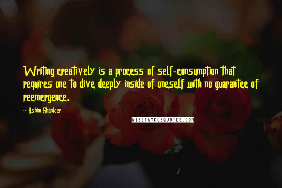 Ashim Shanker Quotes: Writing creatively is a process of self-consumption that requires one to dive deeply inside of oneself with no guarantee of reemergence.