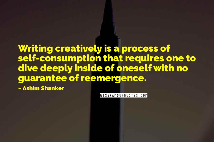 Ashim Shanker Quotes: Writing creatively is a process of self-consumption that requires one to dive deeply inside of oneself with no guarantee of reemergence.