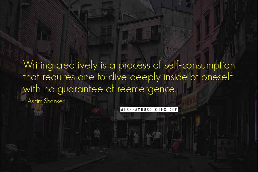 Ashim Shanker Quotes: Writing creatively is a process of self-consumption that requires one to dive deeply inside of oneself with no guarantee of reemergence.