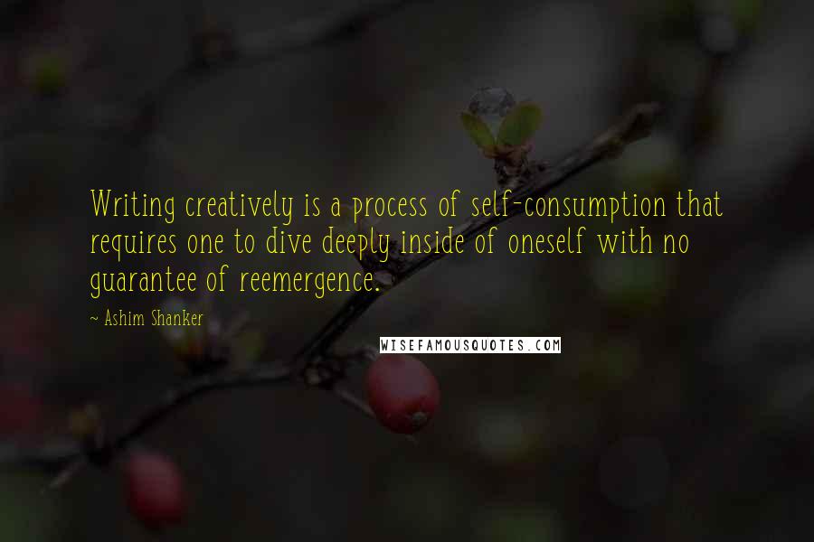 Ashim Shanker Quotes: Writing creatively is a process of self-consumption that requires one to dive deeply inside of oneself with no guarantee of reemergence.