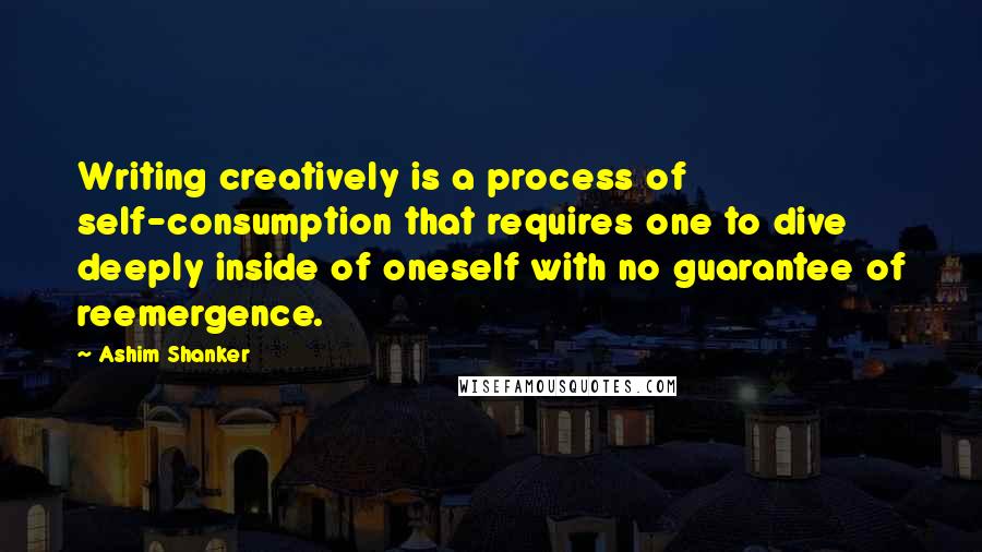 Ashim Shanker Quotes: Writing creatively is a process of self-consumption that requires one to dive deeply inside of oneself with no guarantee of reemergence.