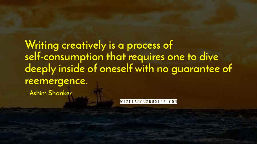 Ashim Shanker Quotes: Writing creatively is a process of self-consumption that requires one to dive deeply inside of oneself with no guarantee of reemergence.