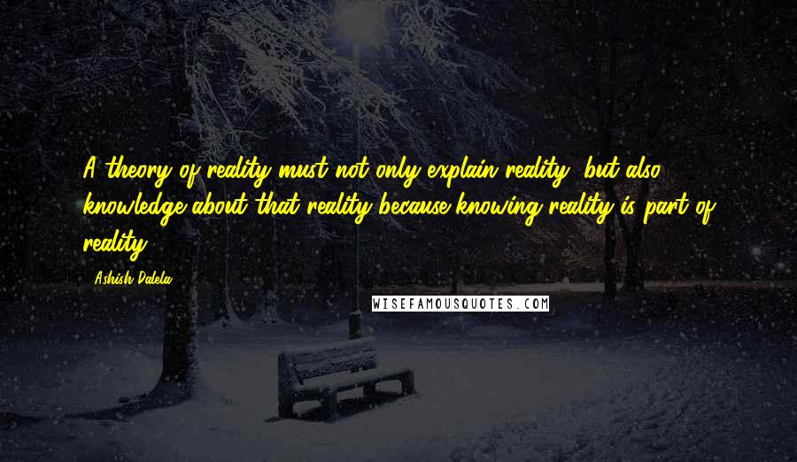 Ashish Dalela Quotes: A theory of reality must not only explain reality, but also knowledge about that reality because knowing reality is part of reality.