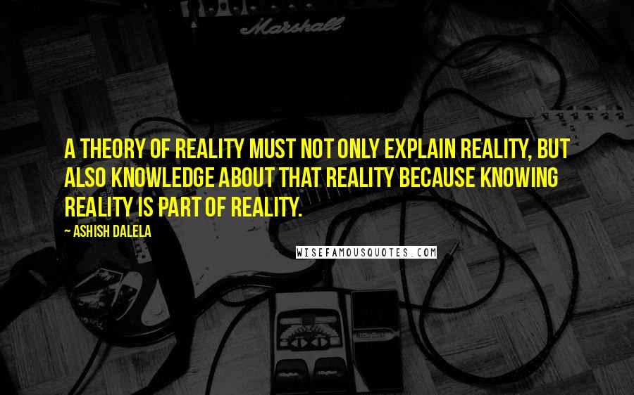 Ashish Dalela Quotes: A theory of reality must not only explain reality, but also knowledge about that reality because knowing reality is part of reality.