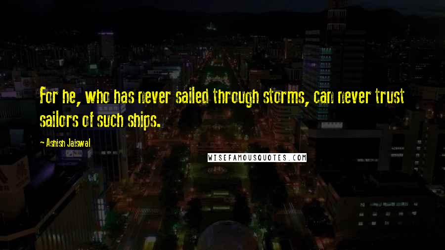 Ashish Jaiswal Quotes: For he, who has never sailed through storms, can never trust sailors of such ships.