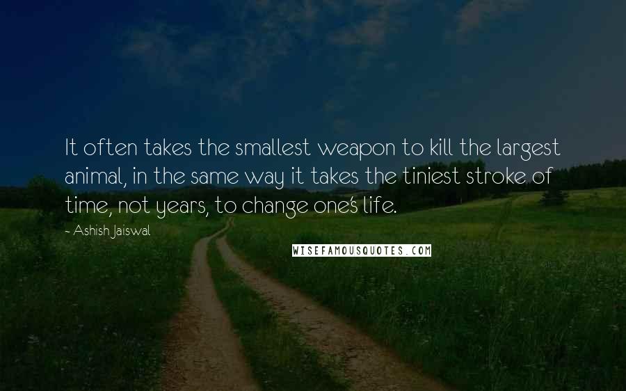 Ashish Jaiswal Quotes: It often takes the smallest weapon to kill the largest animal, in the same way it takes the tiniest stroke of time, not years, to change one's life.