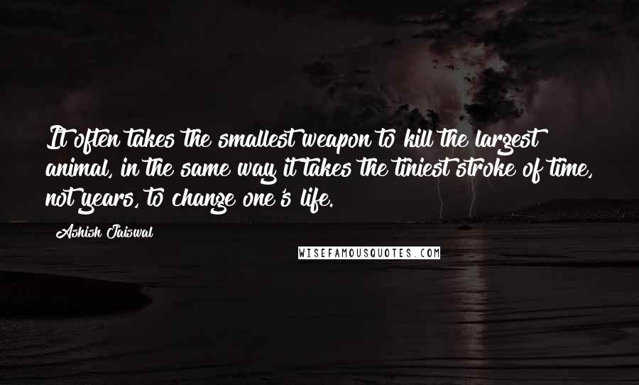 Ashish Jaiswal Quotes: It often takes the smallest weapon to kill the largest animal, in the same way it takes the tiniest stroke of time, not years, to change one's life.