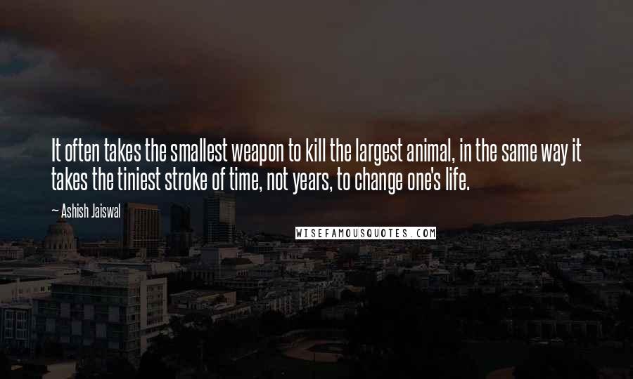 Ashish Jaiswal Quotes: It often takes the smallest weapon to kill the largest animal, in the same way it takes the tiniest stroke of time, not years, to change one's life.