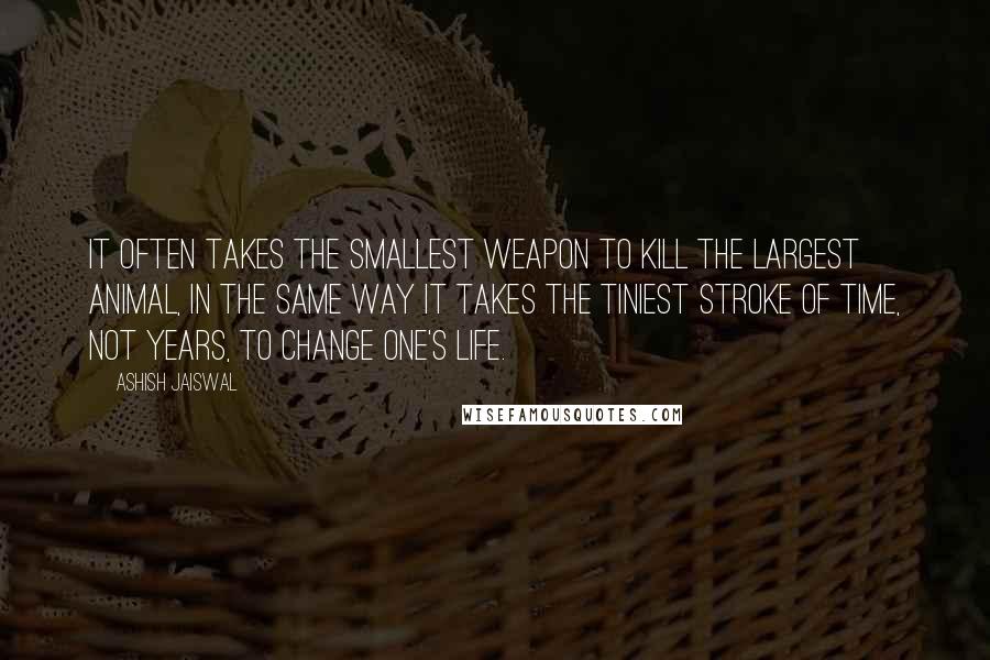 Ashish Jaiswal Quotes: It often takes the smallest weapon to kill the largest animal, in the same way it takes the tiniest stroke of time, not years, to change one's life.