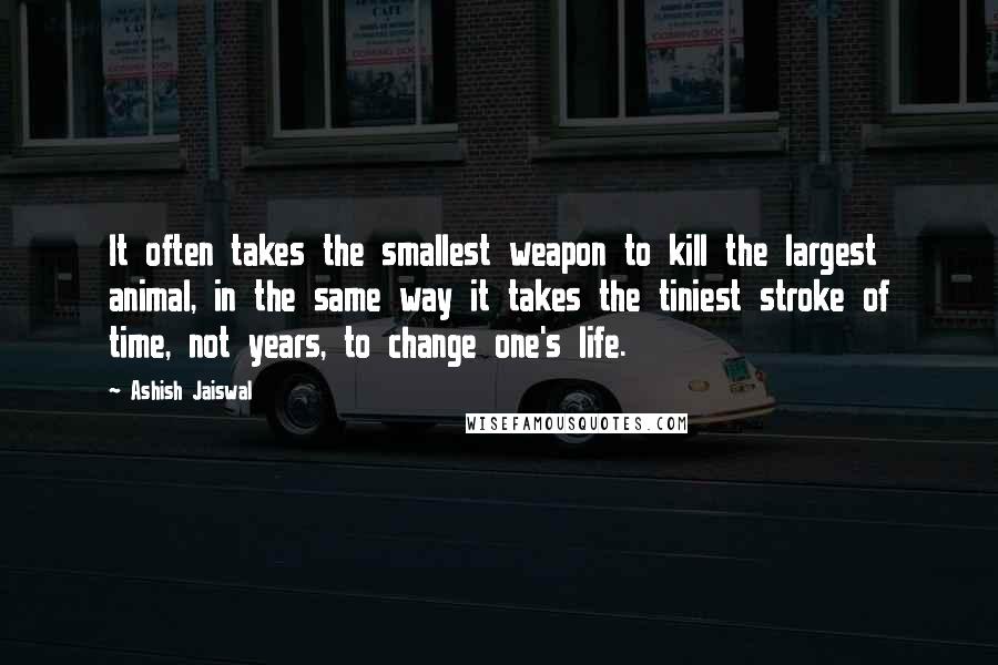 Ashish Jaiswal Quotes: It often takes the smallest weapon to kill the largest animal, in the same way it takes the tiniest stroke of time, not years, to change one's life.